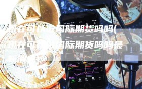 现在可以做国际期货吗吗(现在可以做国际期货吗吗最新消息)