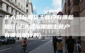 正大国际期货主账户有哪些银行(正大国际期货主账户有哪些银行的)