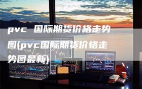 pvc 国际期货价格走势图(pvc国际期货价格走势图最新)