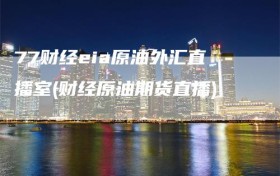 77财经eia原油外汇直播室(财经原油期货直播)