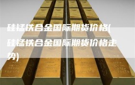 硅锰铁合金国际期货价格(硅锰铁合金国际期货价格走势)