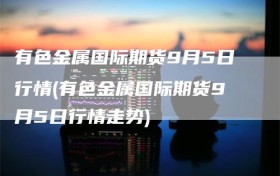 有色金属国际期货9月5日行情(有色金属国际期货9月5日行情走势)