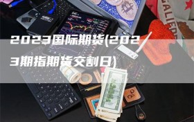 2023国际期货(2023期指期货交割日)