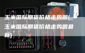 玉米国际期货价格走势图(玉米国际期货价格走势图最新)