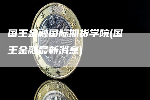 国王金融国际期货学院(国王金融最新消息)