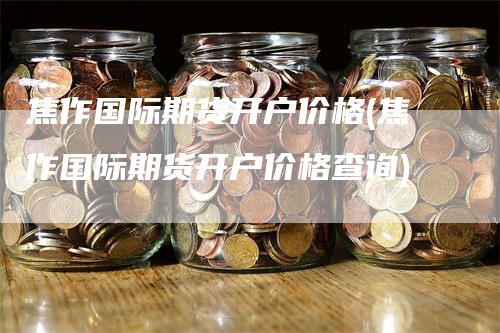 焦作国际期货开户价格(焦作国际期货开户价格查询)