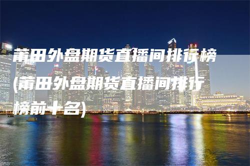 莆田外盘期货直播间排行榜(莆田外盘期货直播间排行榜前十名)