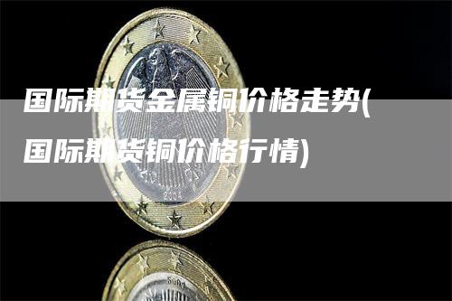 国际期货金属铜价格走势(国际期货铜价格行情)