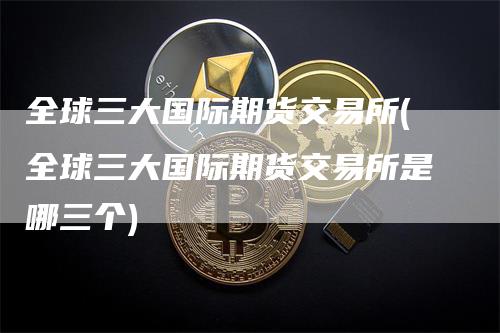 全球三大国际期货交易所(全球三大国际期货交易所是哪三个)