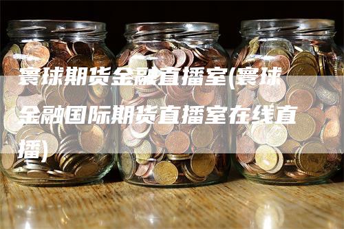 寰球期货金融直播室(寰球金融国际期货直播室在线直播)