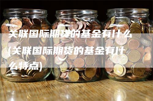 关联国际期货的基金有什么(关联国际期货的基金有什么特点)