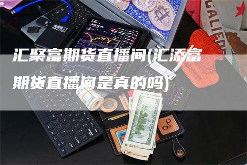 汇聚富期货直播间(汇添富期货直播间是真的吗)