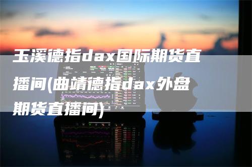 玉溪德指dax国际期货直播间(曲靖德指dax外盘期货直播间)